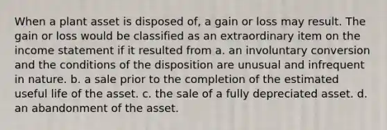 When a plant asset is disposed of, a gain or loss may result. The gain or loss would be classified as an extraordinary item on the income statement if it resulted from a. an involuntary conversion and the conditions of the disposition are unusual and infrequent in nature. b. a sale prior to the completion of the estimated useful life of the asset. c. the sale of a fully depreciated asset. d. an abandonment of the asset.