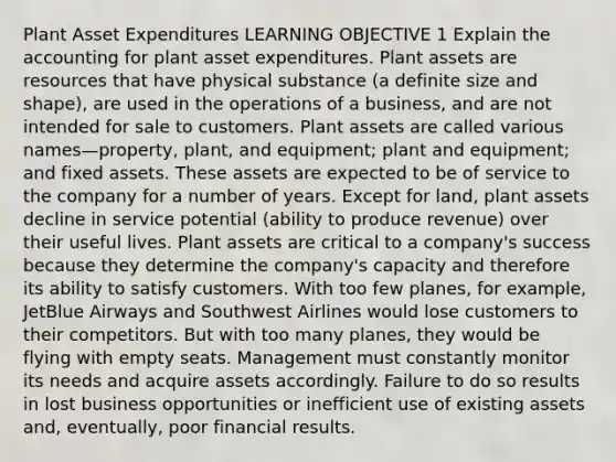 Plant Asset Expenditures LEARNING OBJECTIVE 1 Explain the accounting for plant asset expenditures. Plant assets are resources that have physical substance (a definite size and shape), are used in the operations of a business, and are not intended for sale to customers. Plant assets are called various names—property, plant, and equipment; plant and equipment; and fixed assets. These assets are expected to be of service to the company for a number of years. Except for land, plant assets decline in service potential (ability to produce revenue) over their useful lives. Plant assets are critical to a company's success because they determine the company's capacity and therefore its ability to satisfy customers. With too few planes, for example, JetBlue Airways and Southwest Airlines would lose customers to their competitors. But with too many planes, they would be flying with empty seats. Management must constantly monitor its needs and acquire assets accordingly. Failure to do so results in lost business opportunities or inefficient use of existing assets and, eventually, poor financial results.