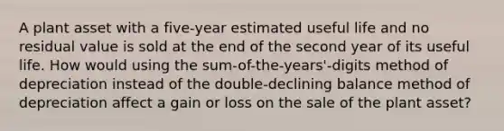 A plant asset with a five-year estimated useful life and no residual value is sold at the end of the second year of its useful life. How would using the sum-of-the-years'-digits method of depreciation instead of the double-declining balance method of depreciation affect a gain or loss on the sale of the plant asset?