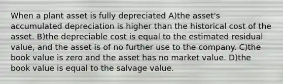 When a plant asset is fully depreciated A)the asset's accumulated depreciation is higher than the historical cost of the asset. B)the depreciable cost is equal to the estimated residual value, and the asset is of no further use to the company. C)the book value is zero and the asset has no market value. D)the book value is equal to the salvage value.