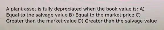 A plant asset is fully depreciated when the book value is: A) Equal to the salvage value B) Equal to the market price C) Greater than the market value D) Greater than the salvage value