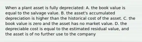 When a plant asset is fully​ depreciated: A. the book value is equal to the salvage value. B. the​ asset's accumulated depreciation is higher than the historical cost of the asset. C. the book value is zero and the asset has no market value. D. the depreciable cost is equal to the estimated residual​ value, and the asset is of no further use to the company