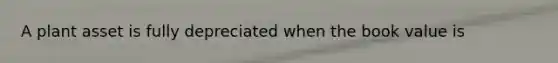 A plant asset is fully depreciated when the book value is