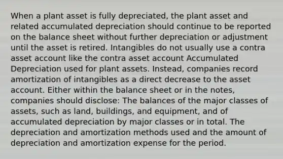 When a plant asset is fully depreciated, the plant asset and related accumulated depreciation should continue to be reported on the balance sheet without further depreciation or adjustment until the asset is retired. Intangibles do not usually use a contra asset account like the contra asset account Accumulated Depreciation used for plant assets. Instead, companies record amortization of intangibles as a direct decrease to the asset account. Either within the balance sheet or in the notes, companies should disclose: The balances of the major classes of assets, such as land, buildings, and equipment, and of accumulated depreciation by major classes or in total. The depreciation and amortization methods used and the amount of depreciation and amortization expense for the period.