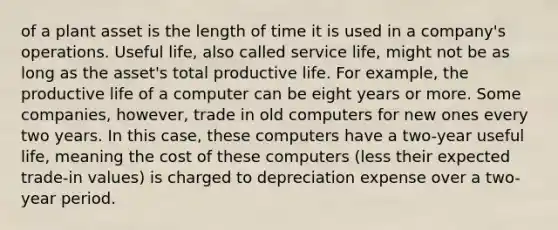 of a plant asset is the length of time it is used in a company's operations. Useful life, also called service life, might not be as long as the asset's total productive life. For example, the productive life of a computer can be eight years or more. Some companies, however, trade in old computers for new ones every two years. In this case, these computers have a two-year useful life, meaning the cost of these computers (less their expected trade-in values) is charged to depreciation expense over a two-year period.