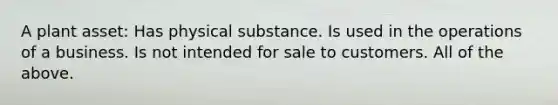 A plant asset: Has physical substance. Is used in the operations of a business. Is not intended for sale to customers. All of the above.