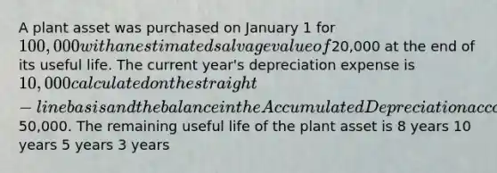 A plant asset was purchased on January 1 for 100,000 with an estimated salvage value of20,000 at the end of its useful life. The current year's depreciation expense is 10,000 calculated on the straight-line basis and the balance in the Accumulated Depreciation account at the end of the year is50,000. The remaining useful life of the plant asset is 8 years 10 years 5 years 3 years