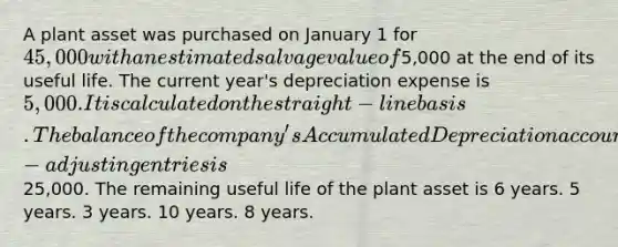 A plant asset was purchased on January 1 for 45,000 with an estimated salvage value of5,000 at the end of its useful life. The current year's depreciation expense is 5,000. It is calculated on the straight-line basis. The balance of the company's Accumulated Depreciation account at the end of the year after-adjusting entries is25,000. The remaining useful life of the plant asset is 6 years. 5 years. 3 years. 10 years. 8 years.