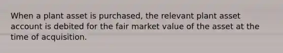 When a plant asset is purchased, the relevant plant asset account is debited for the fair market value of the asset at the time of acquisition.