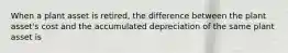 When a plant asset is retired, the difference between the plant asset's cost and the accumulated depreciation of the same plant asset is