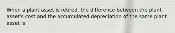 When a plant asset is retired, the difference between the plant asset's cost and the accumulated depreciation of the same plant asset is