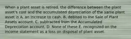 When a plant asset is retired, the difference between the plant asset's cost and the accumulated depreciation of the same plant asset is A. an increase to cash. B. debited to the Sale of Plant Assets account. C. subtracted from the Accumulated Depreciation account. D. None of these E. recognized on the income statement as a loss on disposal of plant asset.