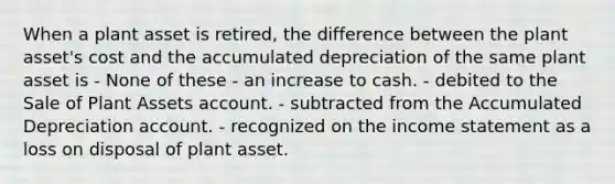 When a plant asset is retired, the difference between the plant asset's cost and the accumulated depreciation of the same plant asset is - None of these - an increase to cash. - debited to the Sale of Plant Assets account. - subtracted from the Accumulated Depreciation account. - recognized on the income statement as a loss on disposal of plant asset.