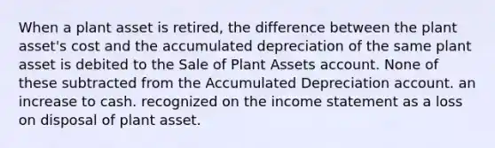 When a plant asset is retired, the difference between the plant asset's cost and the accumulated depreciation of the same plant asset is debited to the Sale of Plant Assets account. None of these subtracted from the Accumulated Depreciation account. an increase to cash. recognized on the income statement as a loss on disposal of plant asset.