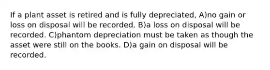 If a plant asset is retired and is fully depreciated, A)no gain or loss on disposal will be recorded. B)a loss on disposal will be recorded. C)phantom depreciation must be taken as though the asset were still on the books. D)a gain on disposal will be recorded.