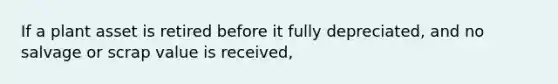 If a plant asset is retired before it fully depreciated, and no salvage or scrap value is received,