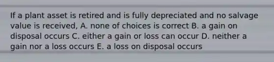 If a plant asset is retired and is fully depreciated and no salvage value is received, A. none of choices is correct B. a gain on disposal occurs C. either a gain or loss can occur D. neither a gain nor a loss occurs E. a loss on disposal occurs