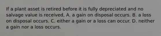 If a plant asset is retired before it is fully depreciated and no salvage value is received, A. a gain on disposal occurs. B. a loss on disposal occurs. C. either a gain or a loss can occur. D. neither a gain nor a loss occurs.