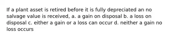 If a plant asset is retired before it is fully depreciated an no salvage value is received, a. a gain on disposal b. a loss on disposal c. either a gain or a loss can occur d. neither a gain no loss occurs