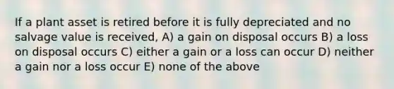 If a plant asset is retired before it is fully depreciated and no salvage value is received, A) a gain on disposal occurs B) a loss on disposal occurs C) either a gain or a loss can occur D) neither a gain nor a loss occur E) none of the above