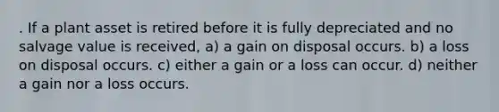 . If a plant asset is retired before it is fully depreciated and no salvage value is received, a) a gain on disposal occurs. b) a loss on disposal occurs. c) either a gain or a loss can occur. d) neither a gain nor a loss occurs.