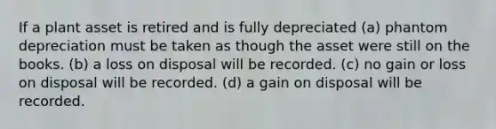 If a plant asset is retired and is fully depreciated (a) phantom depreciation must be taken as though the asset were still on the books. (b) a loss on disposal will be recorded. (c) no gain or loss on disposal will be recorded. (d) a gain on disposal will be recorded.