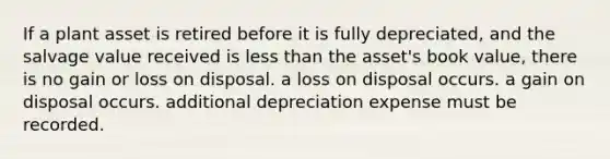 If a plant asset is retired before it is fully depreciated, and the salvage value received is less than the asset's book value, there is no gain or loss on disposal. a loss on disposal occurs. a gain on disposal occurs. additional depreciation expense must be recorded.