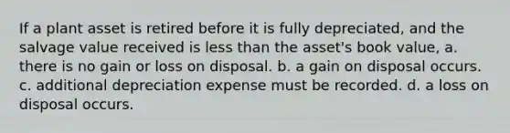 If a plant asset is retired before it is fully depreciated, and the salvage value received is less than the asset's book value, a. there is no gain or loss on disposal. b. a gain on disposal occurs. c. additional depreciation expense must be recorded. d. a loss on disposal occurs.