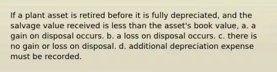 If a plant asset is retired before it is fully depreciated, and the salvage value received is less than the asset's book value, a. a gain on disposal occurs. b. a loss on disposal occurs. c. there is no gain or loss on disposal. d. additional depreciation expense must be recorded.