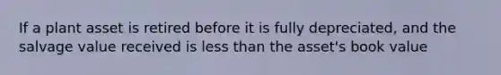 If a plant asset is retired before it is fully depreciated, and the salvage value received is less than the asset's book value