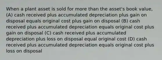 When a plant asset is sold for more than the asset's book value, (A) cash received plus accumulated depreciation plus gain on disposal equals original cost plus gain on disposal (B) cash received plus accumulated depreciation equals original cost plus gain on disposal (C) cash received plus accumulated depreciation plus loss on disposal equal original cost (D) cash received plus accumulated depreciation equals original cost plus loss on disposal