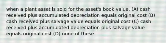 when a plant asset is sold for the asset's book value, (A) cash received plus accumulated depreciation equals original cost (B) cash received plus salvage value equals original cost (C) cash received plus accumulated depreciation plus salvage value equals original cost (D) none of these