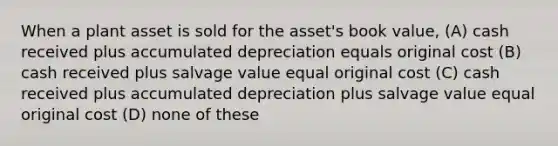 When a plant asset is sold for the asset's book value, (A) cash received plus accumulated depreciation equals original cost (B) cash received plus salvage value equal original cost (C) cash received plus accumulated depreciation plus salvage value equal original cost (D) none of these