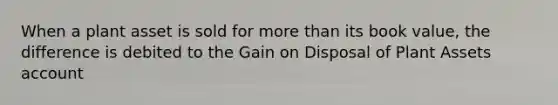 When a plant asset is sold for more than its book value, the difference is debited to the Gain on Disposal of Plant Assets account