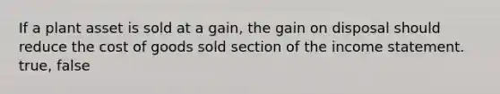 If a plant asset is sold at a gain, the gain on disposal should reduce the cost of goods sold section of the income statement. true, false