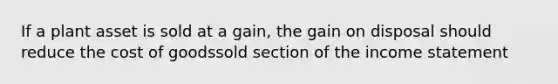 If a plant asset is sold at a gain, the gain on disposal should reduce the cost of goodssold section of the income statement