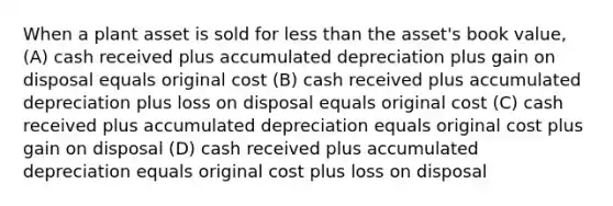 When a plant asset is sold for less than the asset's book value, (A) cash received plus accumulated depreciation plus gain on disposal equals original cost (B) cash received plus accumulated depreciation plus loss on disposal equals original cost (C) cash received plus accumulated depreciation equals original cost plus gain on disposal (D) cash received plus accumulated depreciation equals original cost plus loss on disposal