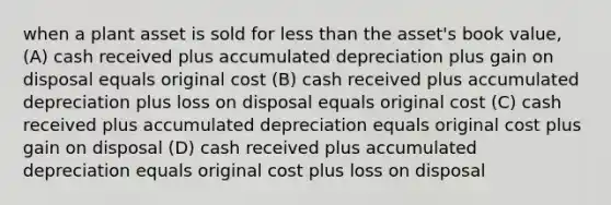 when a plant asset is sold for less than the asset's book value, (A) cash received plus accumulated depreciation plus gain on disposal equals original cost (B) cash received plus accumulated depreciation plus loss on disposal equals original cost (C) cash received plus accumulated depreciation equals original cost plus gain on disposal (D) cash received plus accumulated depreciation equals original cost plus loss on disposal