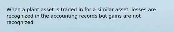 When a plant asset is traded in for a similar asset, losses are recognized in the accounting records but gains are not recognized