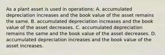 As a plant asset is used in​ operations: A. accumulated depreciation increases and the book value of the asset remains the same. B. accumulated depreciation increases and the book value of the asset decreases. C. accumulated depreciation remains the same and the book value of the asset decreases. D. accumulated depreciation increases and the book value of the asset increases.