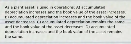 As a plant asset is used in operations: A) accumulated depreciation increases and the book value of the asset increases. B) accumulated depreciation increases and the book value of the asset decreases. C) accumulated depreciation remains the same and the book value of the asset decreases. D) accumulated depreciation increases and the book value of the asset remains the same.