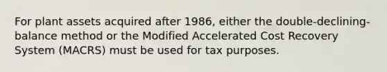 For plant assets acquired after 1986, either the double-declining-balance method or the Modified Accelerated Cost Recovery System (MACRS) must be used for tax purposes.