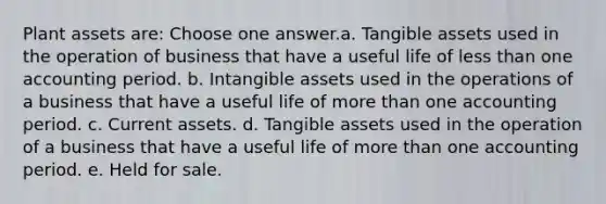 Plant assets are: Choose one answer.a. Tangible assets used in the operation of business that have a useful life of less than one accounting period. b. Intangible assets used in the operations of a business that have a useful life of more than one accounting period. c. Current assets. d. Tangible assets used in the operation of a business that have a useful life of more than one accounting period. e. Held for sale.