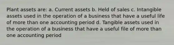 Plant assets are: a. Current assets b. Held of sales c. Intangible assets used in the operation of a business that have a useful life of more than one accounting period d. Tangible assets used in the operation of a business that have a useful file of more than one accounting period