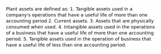 Plant assets are defined as: 1. Tangible assets used in a company's operations that have a useful life of more than one accounting period 2. Current assets. 3. Assets that are physically consumed when used. 4. Intangible assets used in the operations of a business that have a useful life of more than one accounting period. 5. Tangible assets used in the operation of business that have a useful life of less than one accounting period.