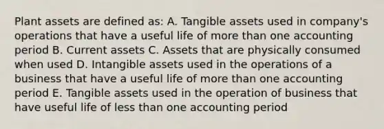 Plant assets are defined as: A. Tangible assets used in company's operations that have a useful life of more than one accounting period B. Current assets C. Assets that are physically consumed when used D. Intangible assets used in the operations of a business that have a useful life of more than one accounting period E. Tangible assets used in the operation of business that have useful life of less than one accounting period