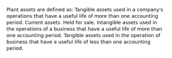 Plant assets are defined as: Tangible assets used in a company's operations that have a useful life of more than one accounting period. Current assets. Held for sale. Intangible assets used in the operations of a business that have a useful life of more than one accounting period. Tangible assets used in the operation of business that have a useful life of less than one accounting period.