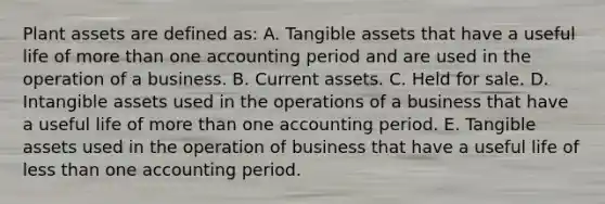 Plant assets are defined as: A. Tangible assets that have a useful life of <a href='https://www.questionai.com/knowledge/keWHlEPx42-more-than' class='anchor-knowledge'>more than</a> one accounting period and are used in the operation of a business. B. Current assets. C. Held for sale. D. <a href='https://www.questionai.com/knowledge/kfaeAOzavC-intangible-assets' class='anchor-knowledge'>intangible assets</a> used in the operations of a business that have a useful life of more than one accounting period. E. Tangible assets used in the operation of business that have a useful life of <a href='https://www.questionai.com/knowledge/k7BtlYpAMX-less-than' class='anchor-knowledge'>less than</a> one accounting period.