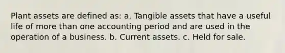 Plant assets are defined as: a. Tangible assets that have a useful life of more than one accounting period and are used in the operation of a business. b. Current assets. c. Held for sale.