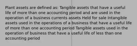 Plant assets are defined as: Tangible assets that have a useful life of more than one accounting period and are used in the operation of a business currents assets Held for sale Intangible assets used in the operations of a business that have a useful life of more than one accounting period Tangible assets used in the operation of business that have a useful life of less than one accounting period